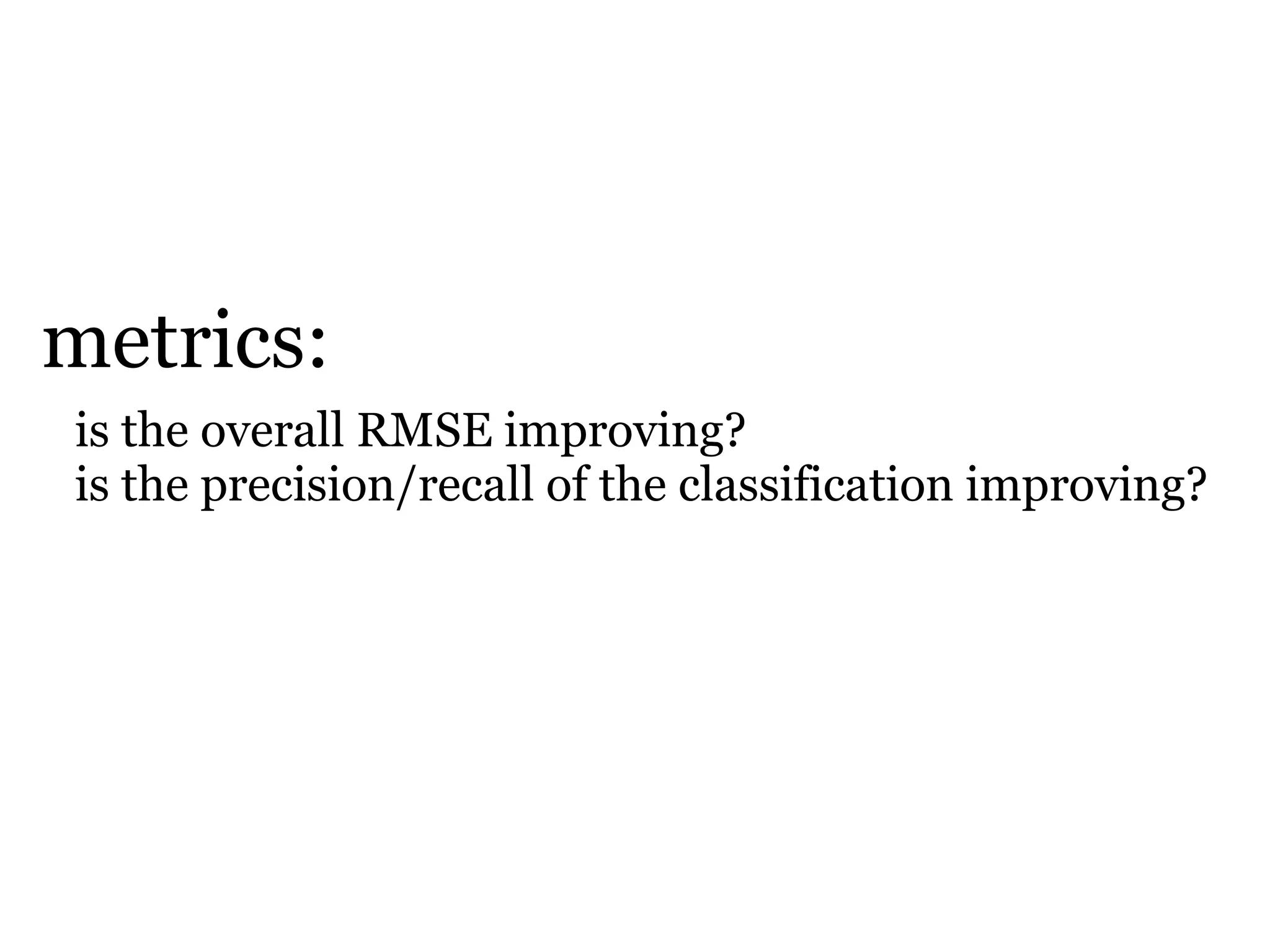 metrics:
is the overall RMSE improving?
is the precision/recall of the classification improving?
 