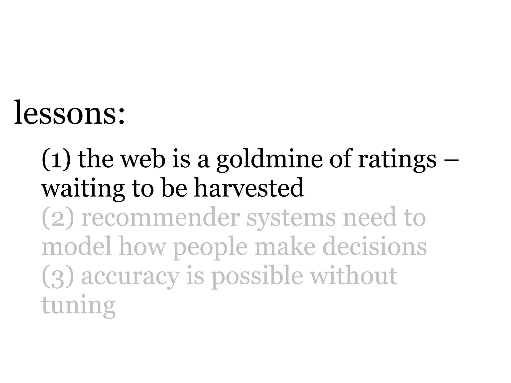 lessons:
 (1) the web is a goldmine of ratings –
 waiting to be harvested
 (2) recommender systems need to
 model how people make decisions
 (3) accuracy is possible without
 tuning
 