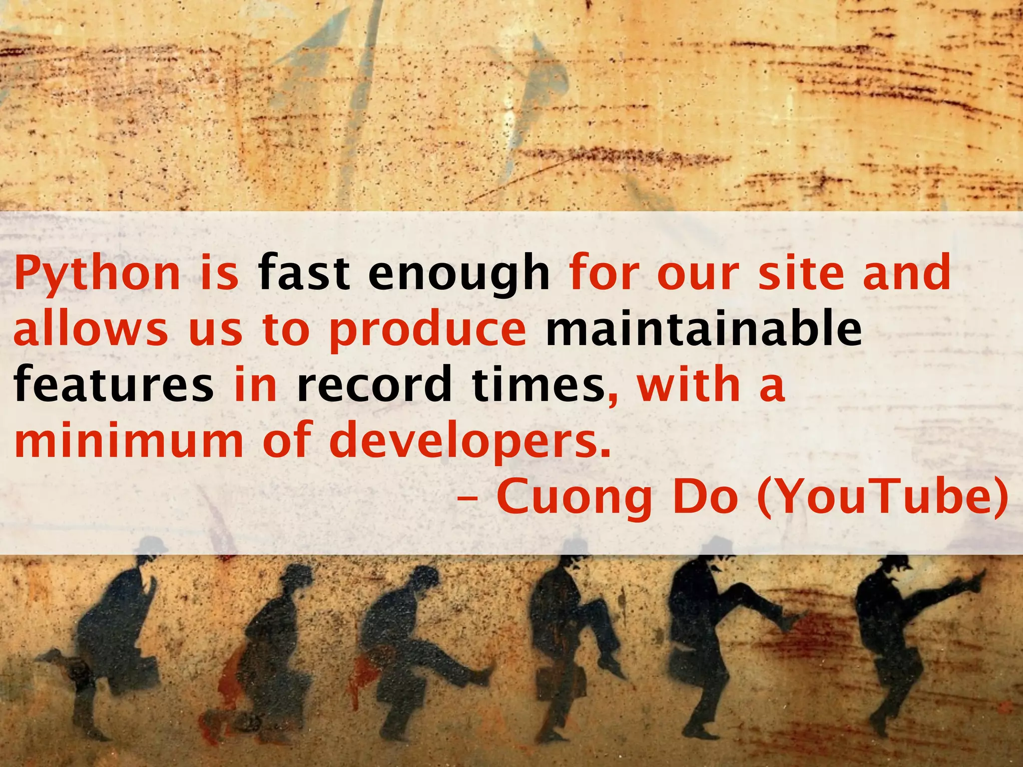 Python is fast enough for our site and
allows us to produce maintainable
features in record times, with a
minimum of developers.
                  – Cuong Do (YouTube)
 