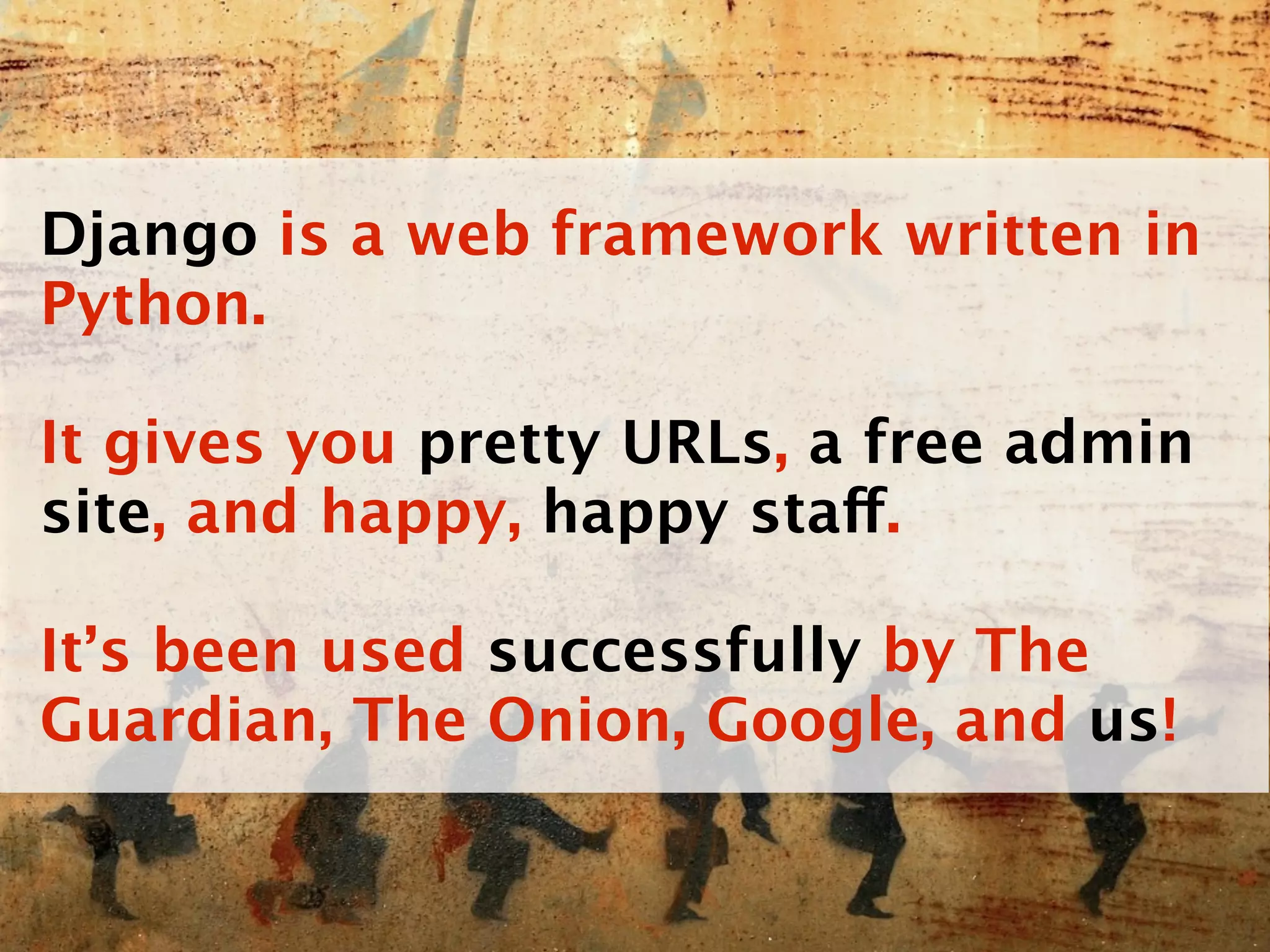 Django is a web framework written in
Python.

It gives you pretty URLs, a free admin
site, and happy, happy staff.

It’s been used successfully by The
Guardian, The Onion, Google, and us!
 
