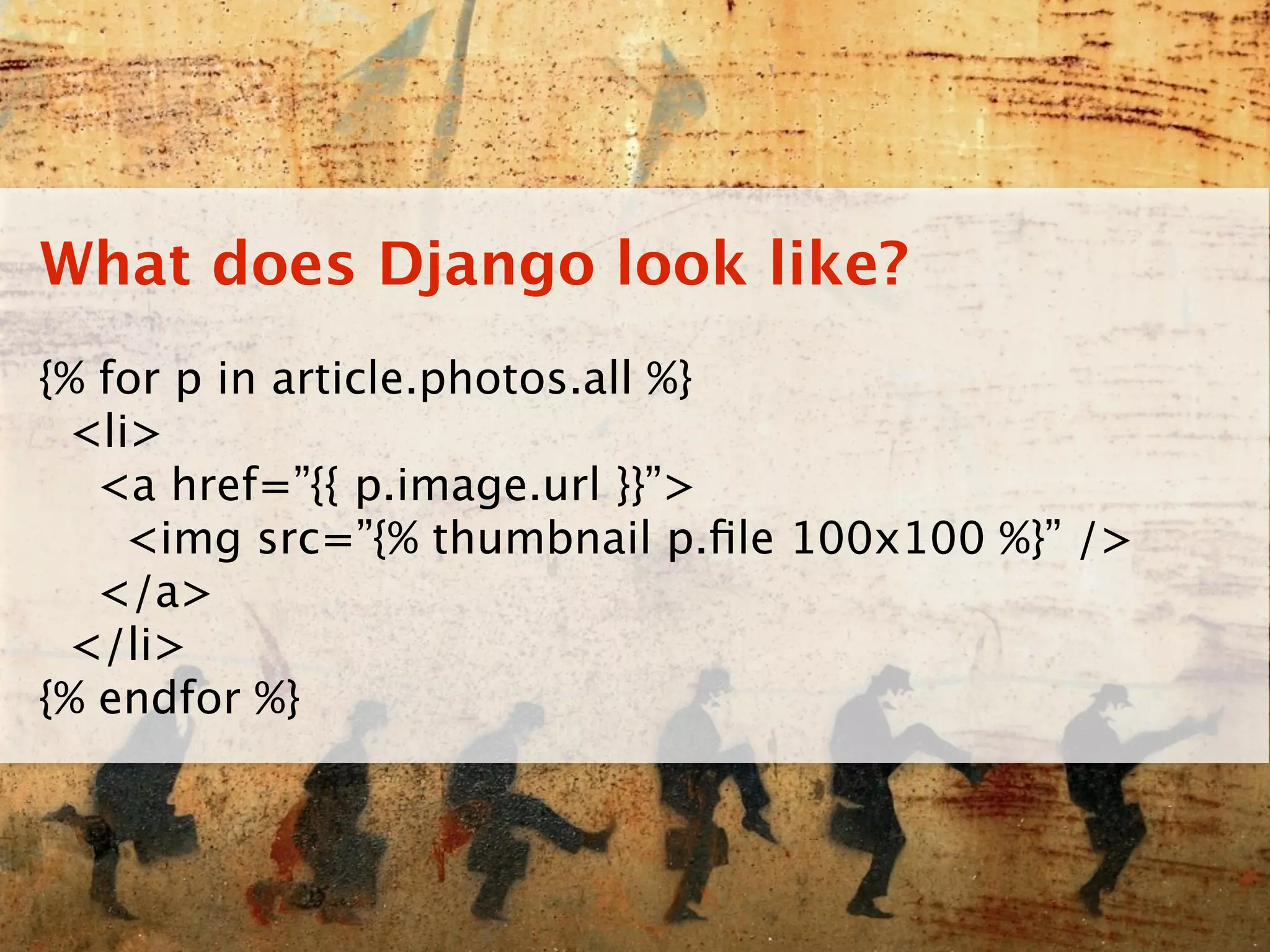What does Django look like?
{% for p in article.photos.all %}
 <li>
   <a href=”{{ p.image.url }}”>
    <img src=”{% thumbnail p.ﬁle 100x100 %}” />
   </a>
 </li>
{% endfor %}
 