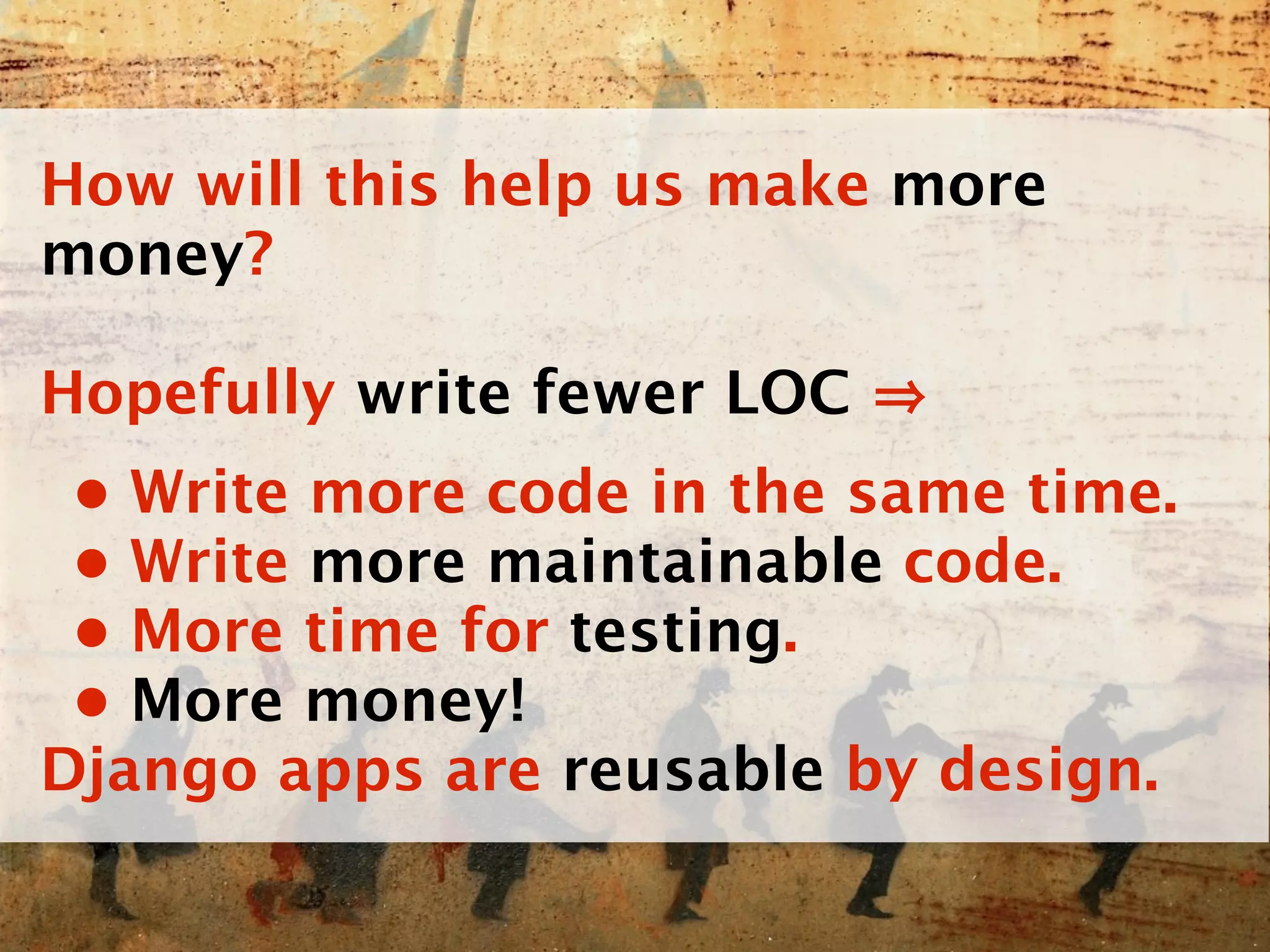 How will this help us make more
money?

Hopefully write fewer LOC
 • Write more code in the same time.
 • Write more maintainable code.
 • More time for testing.
 • More money!
Django apps are reusable by design.
 