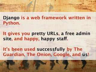 Django is a web framework written in
Python.

It gives you pretty URLs, a free admin
site, and happy, happy staff.

It’s been used successfully by The
Guardian, The Onion, Google, and us!
 