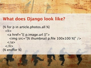What does Django look like?
{% for p in article.photos.all %}
 <li>
   <a href=”{{ p.image.url }}”>
    <img src=”{% thumbnail p.ﬁle 100x100 %}” />
   </a>
 </li>
{% endfor %}
 
