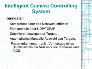 Intelligent Camera Controlling
            System
Kenndaten :
  Kamerafeed über das Netzwerk strömen
  Fernkontrolle über UDP/TCP/IP
  Detektieren bewegender Targets
  Automatische/Manuelle Auswahl von Targets.
  Patternerkennung ! , z.B : Vorhersage eines
   Unfalls mittels ein Netzwerk von Kameras und
   ICCS.
 