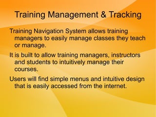 Training Management & Tracking
Training Navigation System allows training
  managers to easily manage classes they teach
  or manage.
It is built to allow training managers, instructors
   and students to intuitively manage their
   courses.
Users will find simple menus and intuitive design
 that is easily accessed from the internet.
 