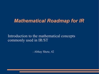 Mathematical Roadmap for IR

Introduction to the mathematical concepts
commonly used in IR/ST

               - Abhay   Shete, 42
 