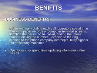BENIFITS
BUSINESS BENEFITS

• Before manually dialing each call, operators spend time
  reviewing paper records or computer terminal screens,
  selecting the person to be called, finding the phone
  number, dialing the number , listening to the ring,
  listening to the phone company intercepts, busy signals
  and answering machines.

• Operators also spend time updating information after
  the call.
 