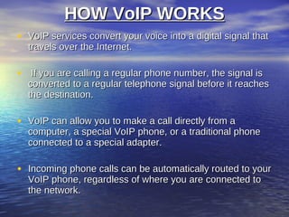 HOW VoIP WORKS
• VoIP services convert your voice into a digital signal that
  travels over the Internet.

• If you are calling a regular phone number, the signal is
  converted to a regular telephone signal before it reaches
  the destination.

• VoIP can allow you to make a call directly from a
  computer, a special VoIP phone, or a traditional phone
  connected to a special adapter.

• Incoming phone calls can be automatically routed to your
  VoIP phone, regardless of where you are connected to
  the network.
 