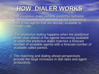 HOW DIALER WORKS
• The predictive dialer exhibits predictive behavior
  when it has more call attempts (dials) outstanding
  than it has agents that are already available to
  handle calls.

• The predictive dialing happens when the predictive
  dialer dials ahead of the agents becoming available
  or when the predictive dialer matches a forecast
  number of available agents with a forecast number of
  available called parties.

• The matching and dialing ahead perspectives
  provide the large increases in dial rates and agent
  productivity.
 
