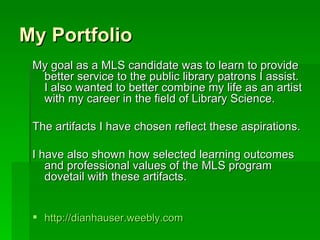 My Portfolio
 My goal as a MLS candidate was to learn to provide
  better service to the public library patrons I assist.
  I also wanted to better combine my life as an artist
  with my career in the field of Library Science.

 The artifacts I have chosen reflect these aspirations.

 I have also shown how selected learning outcomes
    and professional values of the MLS program
    dovetail with these artifacts.


  http://dianhauser.weebly.com
 