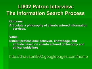 LI802 Patron Interview:
The Information Search Process
 Outcome:
 Articulate a philosophy of client-centered information
   services.

 Value:
 Exhibit professional behavior, knowledge, and
   attitude based on client-centered philosophy and
   ethical guidelines.


 http://dhauserli802.googlepages.com/home
 