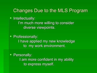 Changes Due to the MLS Program
 Intellectually:
     I’m much more willing to consider
         diverse viewpoints.

 Professionally:
    I have applied my new knowledge
        to my work environment.

 Personally:
     I am more confident in my ability
        to express myself.
 