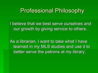 Professional Philosophy

I believe that we best serve ourselves and
   our growth by giving service to others.

As a librarian, I want to take what I have
 learned in my MLS studies and use it to
 better serve the patrons at my library.
 