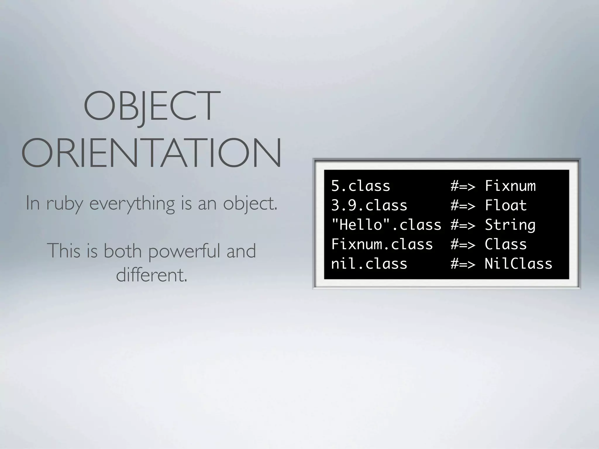 OBJECT
ORIENTATION
                                   5.class         #=>   Fixnum
In ruby everything is an object.   3.9.class       #=>   Float
                                   "Hello".class   #=>   String
                                   Fixnum.class    #=>   Class
  This is both powerful and
                                   nil.class       #=>   NilClass
           different.
 