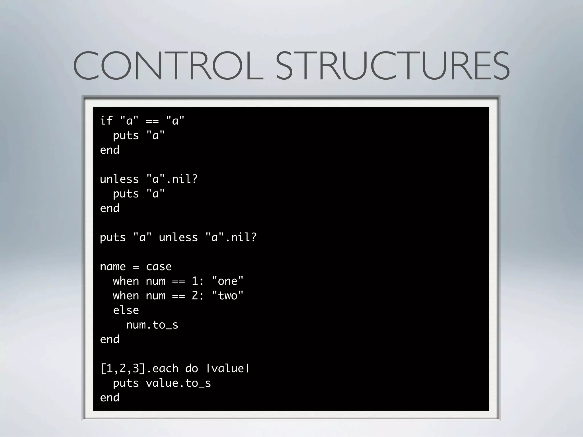 CONTROL STRUCTURES
 if "a" == "a"
   puts "a"
 end

 unless "a".nil?
   puts "a"
 end

 puts "a" unless "a".nil?

 name = case
   when num == 1: "one"
   when num == 2: "two"
   else
     num.to_s
 end

 [1,2,3].each do |value|
   puts value.to_s
 end
 