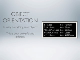 OBJECT
ORIENTATION
                                   5.class         #=>   Fixnum
In ruby everything is an object.   3.9.class       #=>   Float
                                   "Hello".class   #=>   String
                                   Fixnum.class    #=>   Class
  This is both powerful and
                                   nil.class       #=>   NilClass
           different.
 