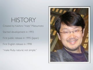 HISTORY
Created by Yukihiro “matz” Matsumoto

Started development in 1993

First public release in 1995 (Japan)

First English release in 1998

“make Ruby natural, not simple.”
 