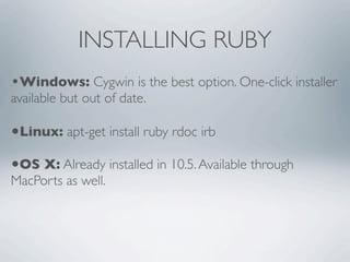 INSTALLING RUBY
•Windows: Cygwin is the best option. One-click installer
available but out of date.

•Linux: apt-get install ruby rdoc irb
•OS X: Already installed in 10.5. Available through
MacPorts as well.
 