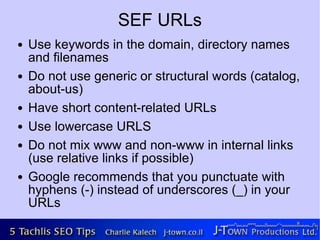 SEF URLs
●   Use keywords in the domain, directory names
    and filenames
●   Do not use generic or structural words (catalog,
    about-us)
●   Have short content-related URLs
●   Use lowercase URLS
●   Do not mix www and non-www in internal links
    (use relative links if possible)
●   Google recommends that you punctuate with
    hyphens (-) instead of underscores (_) in your
    URLs
 