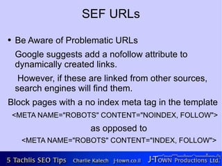 SEF URLs
●   Be Aware of Problematic URLs
    Google suggests add a nofollow attribute to
    dynamically created links.
     However, if these are linked from other sources,
    search engines will find them.
Block pages with a no index meta tag in the template
    <META NAME="ROBOTS" CONTENT="NOINDEX, FOLLOW">
                       as opposed to
      <META NAME="ROBOTS" CONTENT="INDEX, FOLLOW">
 