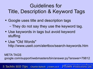 Guidelines for
    Title, Description & Keyword Tags
●   Google uses title and description tags
    –  They do not say they use the keyword tag.
●   Use keywords in tags but avoid keyword
    stuffing
●   Use "Old Words"
    http://www.useit.com/alertbox/search-keywords.html

META TAGS
google.com/support/webmasters/bin/answer.py?answer=79812
 