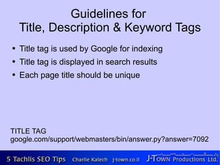 Guidelines for
    Title, Description & Keyword Tags
●   Title tag is used by Google for indexing
●   Title tag is displayed in search results
●   Each page title should be unique




TITLE TAG
google.com/support/webmasters/bin/answer.py?answer=7092
 