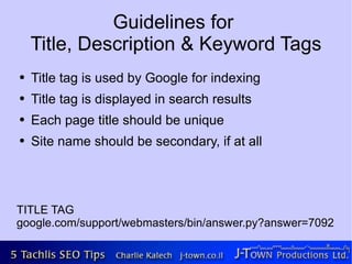 Guidelines for
    Title, Description & Keyword Tags
●   Title tag is used by Google for indexing
●   Title tag is displayed in search results
●   Each page title should be unique
●   Site name should be secondary, if at all




TITLE TAG
google.com/support/webmasters/bin/answer.py?answer=7092
 
