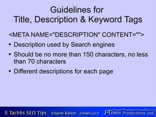Guidelines for
    Title, Description & Keyword Tags
<META NAME="DESCRIPTION" CONTENT="">
●   Description used by Search engines
●   Should be no more than 150 characters, no less
    than 70 characters
●   Different descriptions for each page
 