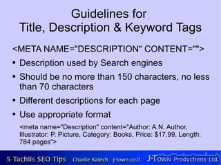 Guidelines for
    Title, Description & Keyword Tags
<META NAME="DESCRIPTION" CONTENT="">
●   Description used by Search engines
●   Should be no more than 150 characters, no less
    than 70 characters
●   Different descriptions for each page
●   Use appropriate format
    <meta name="Description" content="Author: A.N. Author,
    Illustrator: P. Picture, Category: Books, Price: $17.99, Length:
    784 pages">
 