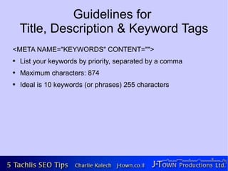 Guidelines for
    Title, Description & Keyword Tags
<META NAME="KEYWORDS" CONTENT="">
●   List your keywords by priority, separated by a comma
●   Maximum characters: 874
●   Ideal is 10 keywords (or phrases) 255 characters
 