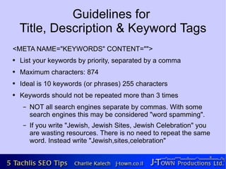 Guidelines for
    Title, Description & Keyword Tags
<META NAME="KEYWORDS" CONTENT="">
●   List your keywords by priority, separated by a comma
●   Maximum characters: 874
●   Ideal is 10 keywords (or phrases) 255 characters
●   Keywords should not be repeated more than 3 times
     –   NOT all search engines separate by commas. With some
         search engines this may be considered "word spamming".
     –   If you write "Jewish, Jewish Sites, Jewish Celebration" you
         are wasting resources. There is no need to repeat the same
         word. Instead write "Jewish,sites,celebration"
 