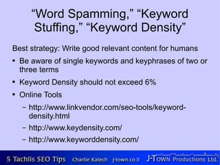 “Word Spamming,” “Keyword
         Stuffing,” “Keyword Density”
Best strategy: Write good relevant content for humans
●   Be aware of single keywords and keyphrases of two or
    three terms
●   Keyword Density should not exceed 6%
●   Online Tools
    –   http://www.linkvendor.com/seo-tools/keyword-
        density.html
    –   http://www.keydensity.com/
    –   http://www.keyworddensity.com/
 