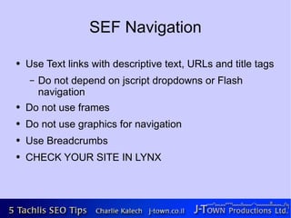 SEF Navigation

●   Use Text links with descriptive text, URLs and title tags
    –   Do not depend on jscript dropdowns or Flash
        navigation
●   Do not use frames
●   Do not use graphics for navigation
●   Use Breadcrumbs
●   CHECK YOUR SITE IN LYNX
 