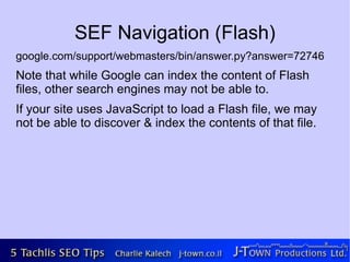 SEF Navigation (Flash)
google.com/support/webmasters/bin/answer.py?answer=72746
Note that while Google can index the content of Flash
files, other search engines may not be able to.
If your site uses JavaScript to load a Flash file, we may
not be able to discover & index the contents of that file.
 