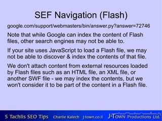 SEF Navigation (Flash)
google.com/support/webmasters/bin/answer.py?answer=72746
Note that while Google can index the content of Flash
files, other search engines may not be able to.
If your site uses JavaScript to load a Flash file, we may
not be able to discover & index the contents of that file.
We don't attach content from external resources loaded
by Flash files such as an HTML file, an XML file, or
another SWF file - we may index the contents, but we
won't consider it to be part of the content in a Flash file.
 