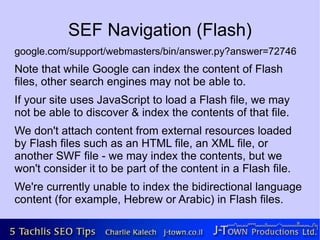 SEF Navigation (Flash)
google.com/support/webmasters/bin/answer.py?answer=72746
Note that while Google can index the content of Flash
files, other search engines may not be able to.
If your site uses JavaScript to load a Flash file, we may
not be able to discover & index the contents of that file.
We don't attach content from external resources loaded
by Flash files such as an HTML file, an XML file, or
another SWF file - we may index the contents, but we
won't consider it to be part of the content in a Flash file.
We're currently unable to index the bidirectional language
content (for example, Hebrew or Arabic) in Flash files.
 