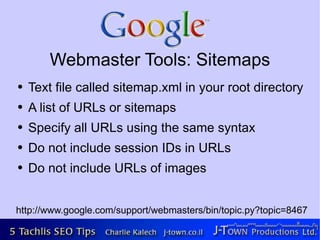 Webmaster Tools: Sitemaps
●   Text file called sitemap.xml in your root directory
●   A list of URLs or sitemaps
●   Specify all URLs using the same syntax
●   Do not include session IDs in URLs
●   Do not include URLs of images


http://www.google.com/support/webmasters/bin/topic.py?topic=8467
 