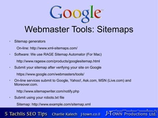 Webmaster Tools: Sitemaps
➢   Sitemap generators
     On-line: http://www.xml-sitemaps.com/
➢   Software: We use RAGE Sitemap Automator (For Mac)
     http://www.ragesw.com/products/googlesitemap.html
➢   Submit your sitemap after verifying your site on Google
     https://www.google.com/webmasters/tools/
➢   On-line services submit to Google, Yahoo!, Ask.com, MSN (Live.com) and
    Moreover.com.
     http://www.sitemapwriter.com/notify.php
➢   Submit using your robots.txt file
     Sitemap: http://www.example.com/sitemap.xml
 