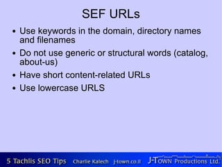 SEF URLs
●   Use keywords in the domain, directory names
    and filenames
●   Do not use generic or structural words (catalog,
    about-us)
●   Have short content-related URLs
●   Use lowercase URLS
 