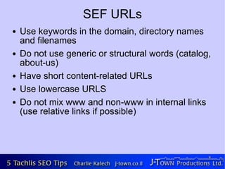 SEF URLs
●   Use keywords in the domain, directory names
    and filenames
●   Do not use generic or structural words (catalog,
    about-us)
●   Have short content-related URLs
●   Use lowercase URLS
●   Do not mix www and non-www in internal links
    (use relative links if possible)
 