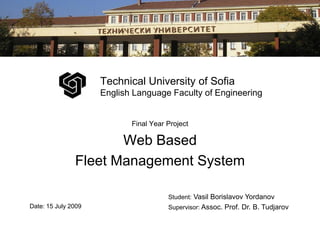 Technical University of Sofia
                     English Language Faculty of Engineering


                            Final Year Project

                      Web Based
               Fleet Management System

                                       Student: Vasil Borislavov Yordanov
Date: 15 July 2009                     Supervisor: Assoc. Prof. Dr. B. Tudjarov
 