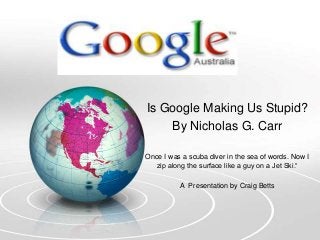 Is Google Making Us Stupid?
By Nicholas G. Carr
Once I was a scuba diver in the sea of words. Now I
zip along the surface like a guy on a Jet Ski.“
A Presentation by Craig Betts
 