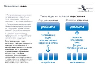 Социальные медиа
                                                                  VIRAL    SEEDING
                                                                  makes the word work

• Интернет совершенно не похож
на традиционные медиа. Более        Такие медиа мы называем социальными
того, можно даже сказать, что
«интернет — это медиа наоборот».   Стратегия давления   Стратегия вовлечения
• Следовательно, маркетинговые
активности в интернете работают
по совершенно другим законам,
                                     ðåêëàìà               ðåêëàìà
нежели с традиционными медиа.
• Основное различие между
традиционными и интернет медиа       òåëåâèäåíèå
заключается в следующем:                ðàäèî               ïîäêàñòû
Если традиционные медиа            ïå÷àòíàÿ ðåêëàìà        áëîãîñôåðà
используют стратегию рекламного    íàðóæíàÿ ðåêëàìà           âèêè
давления на потребителя, то у             pr                 ôîðóìû
интерактивных медиа — стратегия                         ïëàòôîðìû âåá 2.0
вовлечения, когда реклама из
одностороннего «промывания
мозгов» сама становится
контентом, а пользователи —
самостоятельными медиаканалами
и, соответственно, добровольными
распространителями рекламы.          ïîòðåáèòåëü           ïîëüçîâàòåëü
 