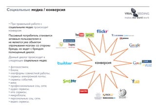 Социальные медиа / конверсия
                                               VIRAL    SEEDING
                                               makes the word work

• При правильной работе с
социальными медиа происходит
конверсия:
Пассивный потребитель становится
активным пользователем и
не является уже объектом
«промывания мозгов» со стороны
бренда, но ведет с брендом
полноценный диалог.
Данный диалог происходит в
следующих социальных медиа:
                                   конверсия
• фотохостинги;
• блоги;
• платформы совместной работы;
• сервисы электронной почты;
• сервисы событий;
• вики;
• профессиональные соц. сети;
• аудио сервисы;
• sms сервисы;
• микроблоги;
• персональные соц. сети;
• видео сервисы.
 