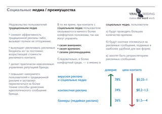 Социальные медиа / преимущества
                                                                                   VIRAL      SEEDING
                                                                                   makes the word work

Недовольство пользователей       В то же время, при контакте с    социальных медиа, пользователи
традиционными медиа              социальными медиа пользователи
                                 оказываются в намного более      а) будут проводить большее
• снижает эффективность          комфортном положении, так как    количество времени;
традиционной рекламы либо        могут управлять
вызывает полное ее отторжение;                                    б) будут охотнее откликаться на
                                  • своим вниманием;              рекламные сообщения, поданные в
• вынуждает увеличивать рекламные • своим временем;               наиболее удобной для них форме;
бюджеты из-за постоянно           • своими рекомендациями.
возрастающей стоимости                                            в) захотят быть ретрансляторами
рекламного контакта;              Следовательно, в более          рекламных сообщений.
• делает практически невозможным комфортной среде, — а именно в
управление репутацией бренда;
                                                                  äîâåðèå     öåíà êîíòàêòà
• повышает «иммунитет»
пользователей к традиционной     âèðóñíàÿ ðåêëàìà
рекламе и заставляет             è ñîöèàëüíûå ìåäèà                     78%             $0,25–1
переключаться на более
тонкие способы донесения
идеологического сообщения        êîíòåêñòíàÿ ðåêëàìà                    34%             $0,2–1,5
бренда.

                                 áàííåðû (ìåäèéíàÿ ðåêëàìà)             26%             $1,5—4
 