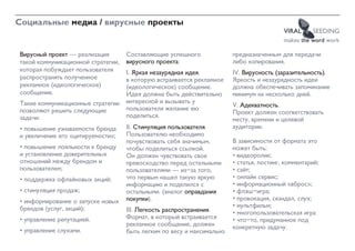 Социальные медиа / вирусные проекты
                                                                                          VIRAL     SEEDING
                                                                                          makes the word work

Вирусный проект — реализация        Составляющие успешного              предназначенным для передачи
такой коммуникационной стратегии,   вирусного проекта:                  либо копирования.
которая побуждает пользователя      I. Яркая незаурядная идея,          IV. Вирусность (заразительность).
распространять полученное           в которую встраивается рекламное    Яркость и незаурядность идеи
рекламное (идеологическое)          (идеологическое) сообщение.         должна обеспечивать запоминание
сообщение.                          Идея должна быть действительно      минимум на несколько дней.
Такие коммуникационные стратегии    интересной и вызывать у
                                                                        V. Адекватность.
позволяют решить следующие          пользователя желание ею
                                                                        Проект должен соответствовать
задачи:                             поделиться.
                                                                        месту, времени и целевой
• повышение узнаваемости бренда     II. Стимуляция пользователя.        аудитории.
и увеличение его «цитируемости»;    Пользователю необходимо
                                    почувствовать себя значимым,        В зависимости от формата это
• повышение лояльности к бренду     чтобы поделиться ссылкой.           может быть:
и установление доверительных        Он должен чувствовать свое          • видеоролик;
отношений между брендом и           превосходство перед остальными      • статья, постинг, комментарий;
пользователем;                      пользователями — из-за того,        • сайт;
• поддержка офлайновых акций;       что первым нашел такую яркую        • онлайн сервис;
                                    информацию и поделился с            • информационный «вброс»;
• стимуляция продаж;                остальными. (аналог оправдания      • флэш-игра;
• информирование о запуске новых    покупки).                           • провокация, скандал, слух;
брендов (услуг, акций);                                                 • мультфильм;
                                    III. Легкость распространения.      • многопользовательская игра
• управление репутацией.            Формат, в который встраивается      • что-то, придуманное под
                                    рекламное сообщение, должен         конкретную задачу.
• управление слухами.               быть легким по весу и максимально
 