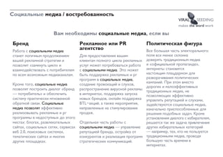 Социальные медиа / востребованность
                                                                                         VIRAL     SEEDING
                                                                                         makes the word work

                      Вам необходимы социальные медиа, если вы
Бренд                                Рекламное или PR                   Политическая фигура
Работа с социальными медиа
                                     агентство                         Все большая часть электорального
станет логичным продолжением         Для предоставления вашим          поля все менее склонна
вашей рекламной стратегии и          клиентам полного цикла рекламных доверять традиционным медиа
позволит «замкнуть цикл» и           услуг может потребоваться работа и «официальной пропаганде»,
взаимодействовать с потребителем     с социальными медиа. Это может    интернеты становятся
по всем возможным медиаканалам.      быть поддержка рекламных и pr     настоящим плацдармом для
                                     программ в социальных медиа,      разворачивания политических
                                                                       кампаний. При этом вместо
Кроме того, социальные медиа         создание провокаций и слухов,
                                                                       дорогих и малоэффективных
позволят построить диалог «бренд     распространение вирусной рекламы традиционных медиа, не
— потребитель» и обеспечить          в интернетах, поддержка запуска   позволяющих эффективно
систему практически мгновенной       новых брендов, онлайн поддержка управлять репутацией и слухами,
обратной связи. Социальные           BTL-акций, а также мероприятия,   задействуются социальные медиа,
медиа позволят эффективно            направленные на стимулирование    изначально приспособленные для
реализовывать рекламные и pr         продаж.                           решения подобных задач. Кроме
программы в недоступных до этого                                       установления диалога с избирателем,
местах: блогах, развлекательных      Отдельная часть работы с          решается так же задача привлечения
сайтах, социальных сетях, сервисах   социальными медиа — управление других избирательных категорий
веб 2.0, поисковых системах,         репутацией бренда, остройка от    — например, тех, кто не пользуется
тематических сайтах и многих         конкурентов и реализация программ традиционными медиа, проводя
других площадках.                    стратегических коммуникаций.      большую часть времени в
                                                                       интернетах.
 