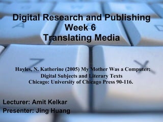 Digital Research and Publishing Week 6  Translating Media   Hayles, N. Katherine (2005) My Mother Was a Computer: Digital Subjects and Literary Texts Chicago: University of Chicago Press 90-116.  Lecturer: Amit Kelkar Presenter: Jing Huang 