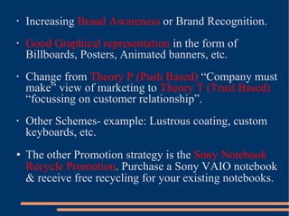 Increasing  Brand Awareness  or Brand Recognition. Good Graphical representation  in the form of Billboards, Posters, Animated banners, etc. Change from  Theory P (Push Based)  “Company must make” view of marketing to  Theory T (Trust Based)  “focussing on customer relationship”. Other Schemes- example: Lustrous coating, custom keyboards, etc. The other Promotion strategy is the  Sony Notebook   Recycle Promotion . Purchase a Sony VAIO notebook & receive free recycling for your existing notebooks. 